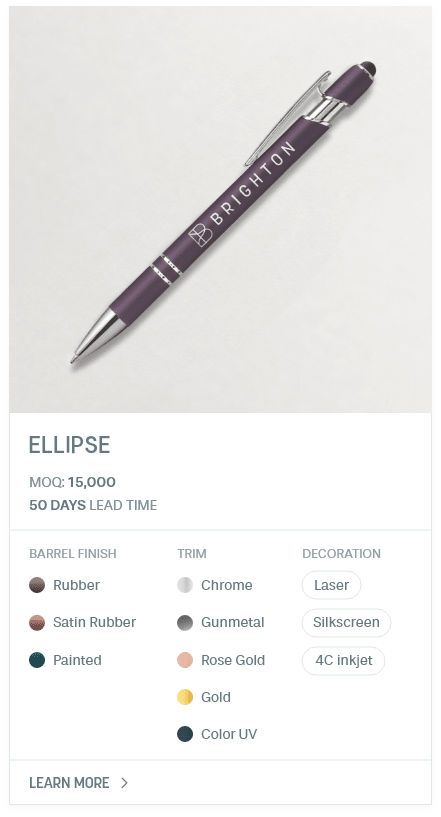 Ellipse. #LNS. MOQ: 15,000. 50 Days Lead Time | As low as $ 0.15. Barrel Finish: Rubber, Satin Rubber, Painted. Trim: Chrome, Gunmetal, Rose Gold, Gold, Color UV. Decoration: Laser, Silkscreen, 4C inkjet.
