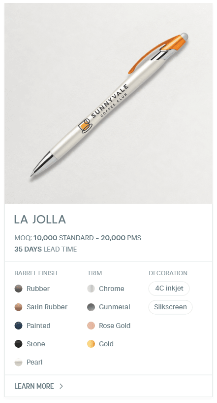 La Jolla. #AHY. MOQ: 10,000 Standard - 20,000 PMS. 35 Days LEad Time | As low as $ 0.07. Barrel Finish: Rubber, Satin Rubber, Painted, Stone, Pearl. Trim: Chrome, Gunmetal, Rose Gold, Gold. Decoration: 4C inkjet, Silkscreen.