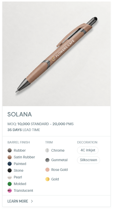 Solana. #PYM. MOQ: 10,000 Standard - 20,000 PMS. 35 Days Lead Time | As low as $ 0.08. Barrel Finish: Rubber, Satin Rubber, Painted, Stone, Pearl, Molded, Translucent. Trim: Chrome, Gunmetal, Rose Gold, Gold. Decoration: 4C inkjet, Silkscreen.